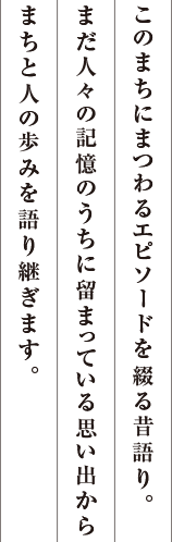 このまちにまつわるエピソードを綴る昔語り。まだ人々の記憶のうちに留まっている思い出からまちと人の歩みを語り継ぎます。